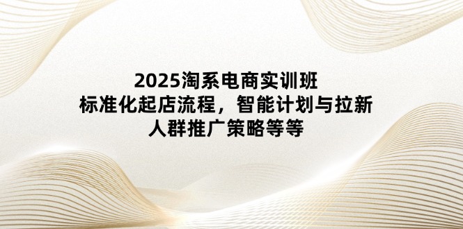 2025淘系电商实训班：标准化起店流程，智能计划与拉新，人群推广策略等等-第1张图片-我要自学网