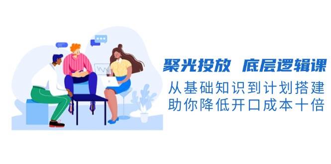聚光投放底层逻辑课，从基础知识到计划搭建，助你降低开口成本十倍-第1张图片-我要自学网
