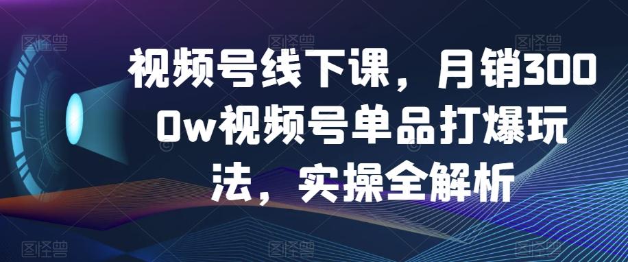 视频号线下课，月销3000w视频号单品打爆玩法，实操全解析-第1张图片-我要自学网