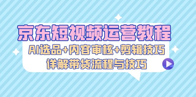 京东短视频运营教程：AI选品+内容审核+剪辑技巧，详解带货流程与技巧-第1张图片-我要自学网