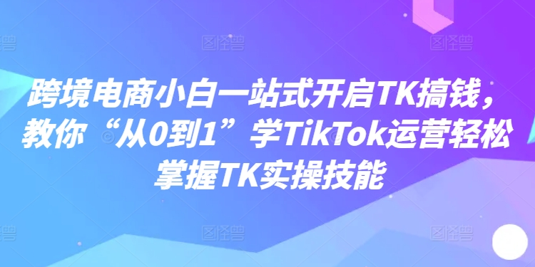 跨境电商小白一站式开启TK搞钱，教你“从0到1”学TikTok运营轻松掌握TK实操技能-第1张图片-我要自学网