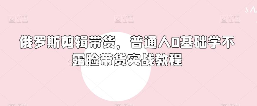 俄罗斯产品剪辑带货，普通人0基础学不露脸带货实战教程-第1张图片-我要自学网