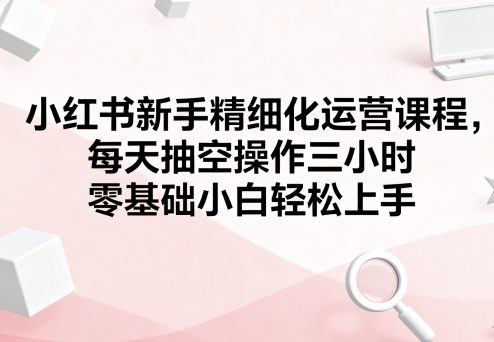 小红书新手精细化运营课程，每天抽空操作三小时，零基础小白轻松上手-第1张图片-我要自学网