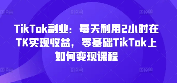 TikTok副业：每天利用2小时在TK实现收益，零基础TikTok上如何变现课程-第1张图片-我要自学网