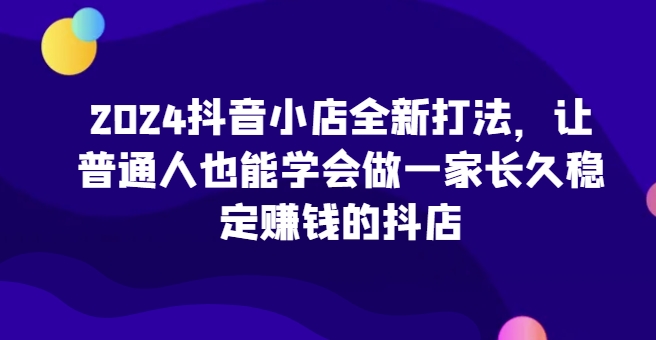 2024抖音小店全新打法，让普通人也能学会做一家长久稳定赚钱的抖店(更新)-第1张图片-我要自学网