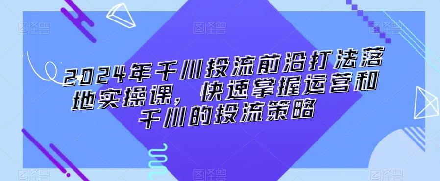 2024年千川投流前沿打法落地实操课，快速掌握运营和千川的投流策略-第1张图片-我要自学网