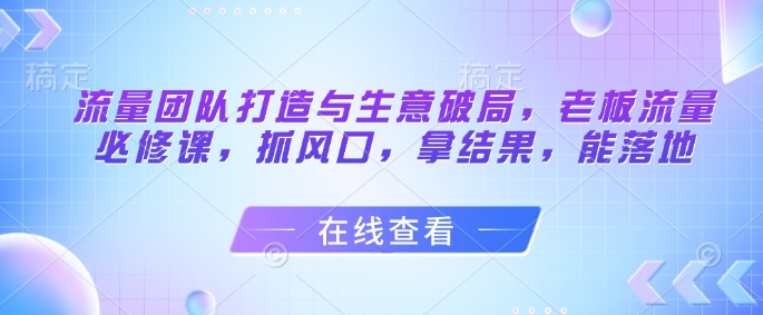 流量团队打造与生意破局，老板流量必修课，抓风口，拿结果，能落地-第1张图片-我要自学网