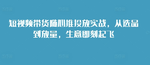 短视频带货随心推投放实战，从选品到放量，生意即刻起飞-第1张图片-我要自学网