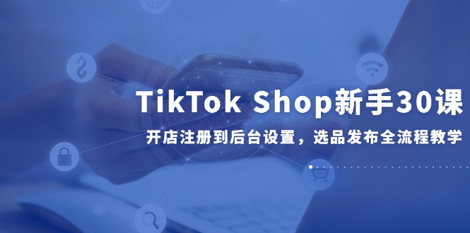TikTok Shop新手30课，开店注册到后台设置，选品发布全流程教学-第1张图片-我要自学网