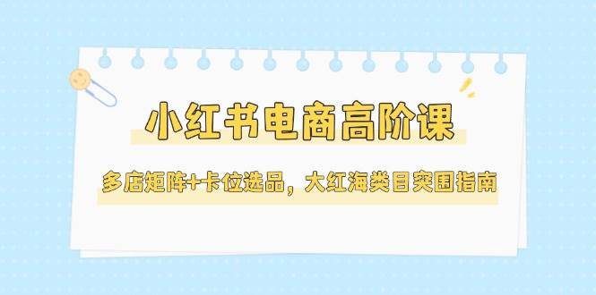小红书电商高阶课，多店矩阵+卡位选品，大红海类目突围指南(更新5月)-第1张图片-我要自学网