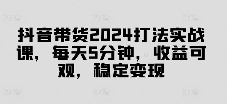 抖音带货2024打法实战课，每天5分钟，收益可观，稳定变现【揭秘】-第1张图片-我要自学网